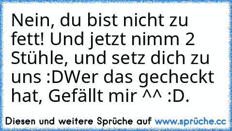 Nein, du bist nicht zu fett! Und jetzt nimm 2 Stühle, und setz dich zu uns :D
Wer das gecheckt hat, Gefällt mir ^^ :D.