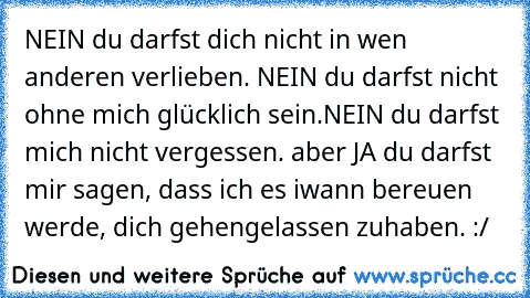 NEIN du darfst dich nicht in wen anderen verlieben. NEIN du darfst nicht ohne mich glücklich sein.NEIN du darfst mich nicht vergessen. aber JA du darfst mir sagen, dass ich es iwann bereuen werde, dich gehengelassen zuhaben. :/