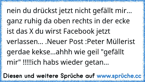 nein du drückst jetzt nicht gefällt mir... ganz ruhig da oben rechts in der ecke ist das X du wirst Facebook jetzt verlassen... .
Neuer Post :
Peter Müller
ist gerdae kekse
...
ahhh wie geil "gefällt mir" !!!!!
ich habs wieder getan...