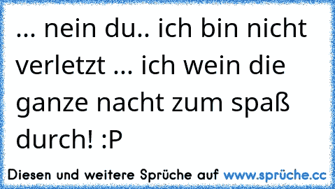 ... nein du.. ich bin nicht verletzt ... ich wein die ganze nacht zum spaß durch! :P