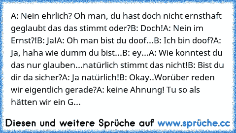 A: Nein ehrlich? Oh man, du hast doch nicht ernsthaft geglaubt das das stimmt oder?
B: Doch!
A: Nein im Ernst?!
B: Ja!
A: Oh man bist du doof...
B: Ich bin doof?
A: Ja, haha wie dumm du bist...
B: ey...
A: Wie konntest du das nur glauben...natürlich stimmt das nicht!
B: Bist du dir da sicher?
A: Ja natürlich!
B: Okay..Worüber reden wir eigentlich gerade?
A: keine Ahnung! Tu so als hätten wir ei...