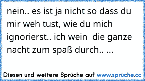 nein.. es ist ja nicht so dass du mir weh tust, wie du mich ignorierst.. ich wein  die ganze nacht zum spaß durch.. ♥...