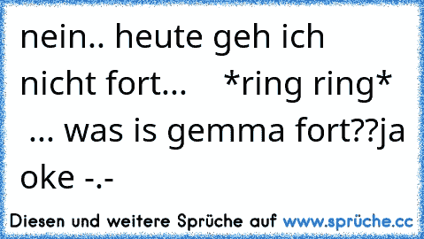 nein.. heute geh ich nicht fort...    *ring ring*   ... was is gemma fort??
ja oke -.-