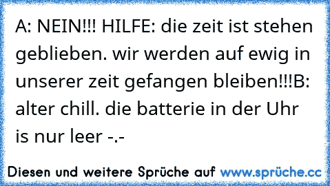 A: NEIN!!! HILFE: die zeit ist stehen geblieben. wir werden auf ewig in unserer zeit gefangen bleiben!!!
B: alter chill. die batterie in der Uhr is nur leer -.-