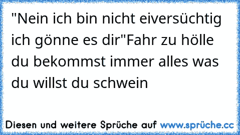 "Nein ich bin nicht eiversüchtig ich gönne es dir"
Fahr zu hölle du bekommst immer alles was du willst du schwein