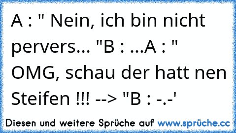 A : " Nein, ich bin nicht pervers... "
B : ...
A : " OMG, schau der hatt nen Steifen !!! --> "
B : -.-'