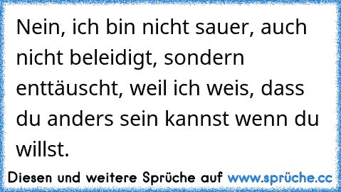 Nein, ich bin nicht sauer, auch nicht beleidigt, sondern enttäuscht, weil ich weis, dass du anders sein kannst wenn du willst. 