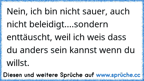 Nein, ich bin nicht sauer, auch nicht beleidigt....sondern enttäuscht, weil ich weis dass du anders sein kannst wenn du willst.