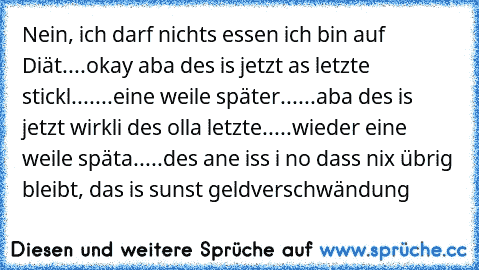 Nein, ich darf nichts essen ich bin auf Diät....okay aba des is jetzt as letzte stickl.......eine weile später......aba des is jetzt wirkli des olla letzte.....wieder eine weile späta.....des ane iss i no dass nix übrig bleibt, das is sunst geldverschwändung