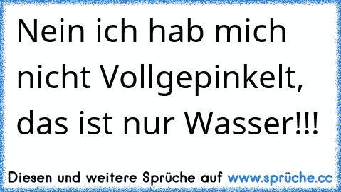 Nein ich hab mich nicht Vollgepinkelt, das ist nur Wasser!!!