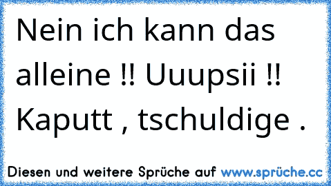 Nein ich kann das alleine !! Uuupsii !! Kaputt , tschuldige .