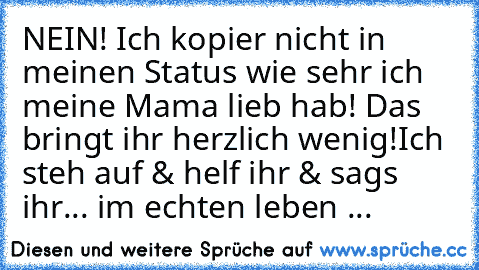 NEIN! Ich kopier nicht in meinen Status wie sehr ich meine Mama lieb hab! 
Das bringt ihr herzlich wenig!
Ich steh auf & helf ihr & sags ihr... 
im echten leben ...