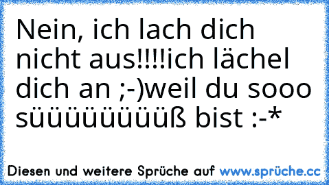 Nein, ich lach dich nicht aus!!!!
ich lächel dich an ;-)
weil du sooo süüüüüüüüß bist :-*