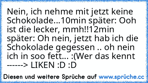 Nein, ich nehme mit jetzt keine Schokolade...
10min später: Ooh ist die lecker, mmh!!
12min später: Oh nein, jetzt hab ich die Schokolade gegessen .. oh nein ich in soo fett... :(
Wer das kennt ------> LIKEN :D :D