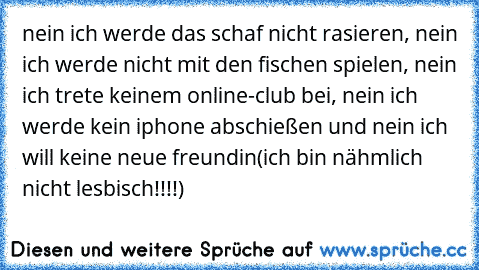 nein ich werde das schaf nicht rasieren, nein ich werde nicht mit den fischen spielen, nein ich trete keinem online-club bei, nein ich werde kein iphone abschießen und nein ich will keine neue freundin(ich bin nähmlich nicht lesbisch!!!!)