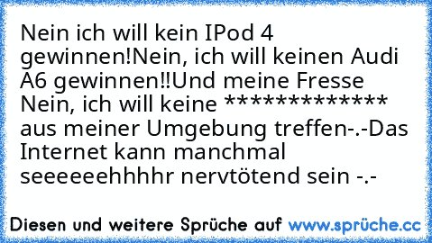 Nein ich will kein IPod 4 gewinnen!
Nein, ich will keinen Audi A6 gewinnen!!
Und meine Fresse Nein, ich will keine ************* aus meiner Umgebung treffen-.-
Das Internet kann manchmal seeeeeehhhhr nervtötend sein -.-