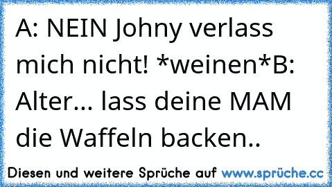 A: NEIN Johny verlass mich nicht! *weinen*
B: Alter... lass deine MAM die Waffeln backen..