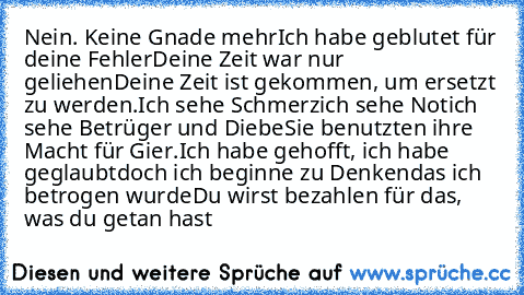 Nein. Keine Gnade mehr
Ich habe geblutet für deine Fehler
Deine Zeit war nur geliehen
Deine Zeit ist gekommen, um ersetzt zu werden.
Ich sehe Schmerz
ich sehe Not
ich sehe Betrüger und Diebe
Sie benutzten ihre Macht für Gier.
Ich habe gehofft, ich habe geglaubt
doch ich beginne zu Denken
das ich betrogen wurde
Du wirst bezahlen für das, was du getan hast