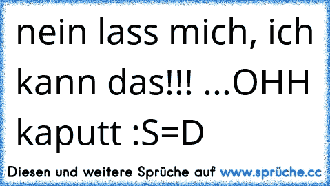 nein lass mich, ich kann das!!! ...OHH kaputt :S
=D