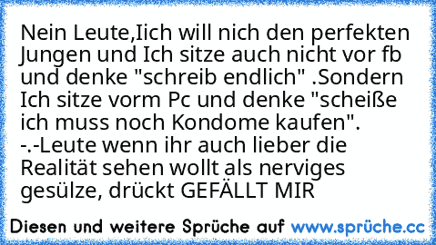 Nein Leute,Iich will nich den perfekten Jungen und Ich sitze auch nicht vor fb und denke "schreib endlich" ♥.
Sondern Ich sitze vorm Pc und denke "scheiße ich muss noch Kondome kaufen". -.-
Leute wenn ihr auch lieber die Realität sehen wollt als nerviges gesülze, drückt GEFÄLLT MIR