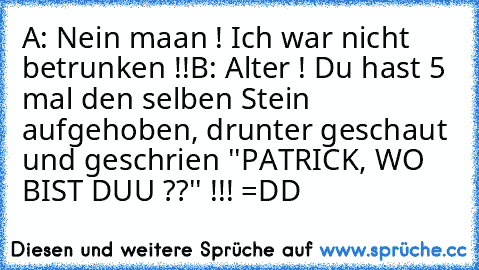 A: Nein maan ! Ich war nicht betrunken !!
B: Alter ! Du hast 5 mal den selben Stein aufgehoben, drunter geschaut und geschrien ''PATRICK, WO BIST DUU ??'' !!! =DD