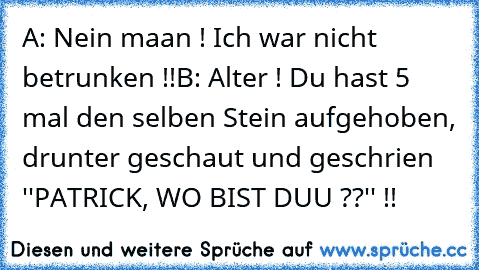 A: Nein maan ! Ich war nicht betrunken !!
B: Alter ! Du hast 5 mal den selben Stein aufgehoben, drunter geschaut und geschrien ''PATRICK, WO BIST DUU ??'' !!