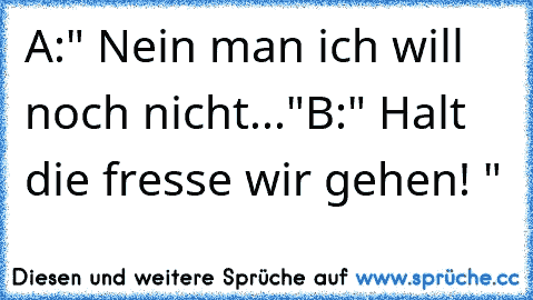 A:" Nein man ich will noch nicht..."
B:" Halt die fresse wir gehen! "