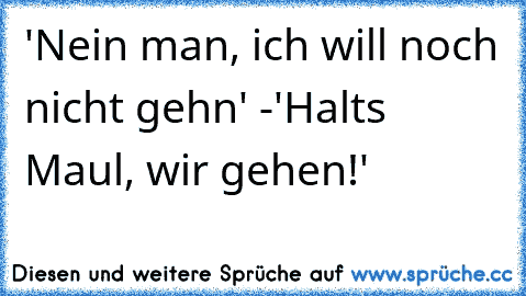 'Nein man, ich will noch nicht gehn' -'Halts Maul, wir gehen!'