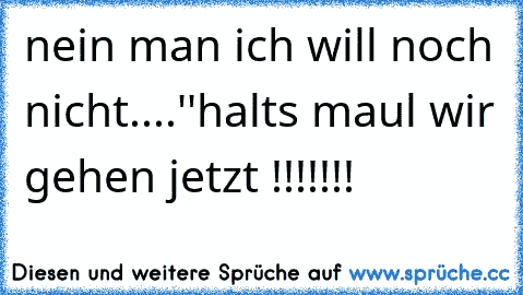 nein man ich will noch nicht....''halts maul wir gehen jetzt !!!!!!!