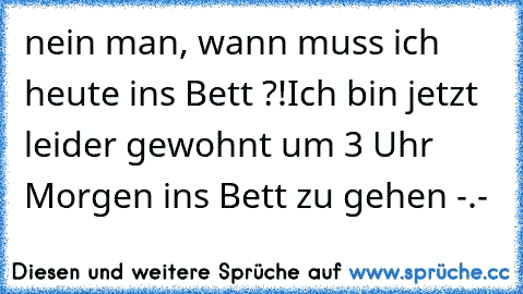 nein man, wann muss ich heute ins Bett ?!
Ich bin jetzt leider gewohnt um 3 Uhr Morgen ins Bett zu gehen -.-