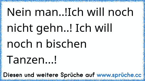 Nein man..!Ich will noch nicht gehn..! Ich will noch n bischen Tanzen...!