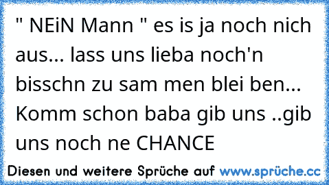 " NEiN Mann " es is ja noch nich aus... lass uns lieba noch'n bisschn zu sam men blei ben... Komm schon baba gib uns ..gib uns noch ne CHANCE 