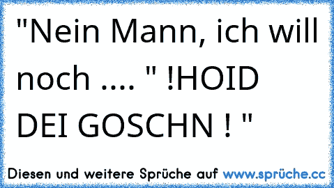 "Nein Mann, ich will noch .... " !HOID DEI GOSCHN ! "