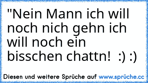 "Nein Mann ich will noch nich gehn ich will noch ein bisschen chattn!  :) :)