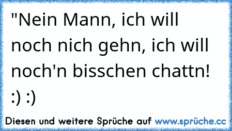 "Nein Mann, ich will noch nich gehn, ich will noch'n bisschen chattn! :) :)