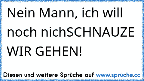 Nein Mann, ich will noch nich
SCHNAUZE WIR GEHEN!