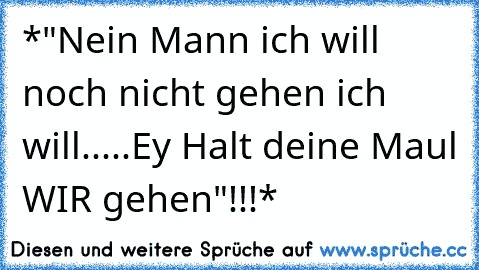 *"Nein Mann ich will noch nicht gehen ich will.....Ey Halt deine Maul WIR gehen"!!!*