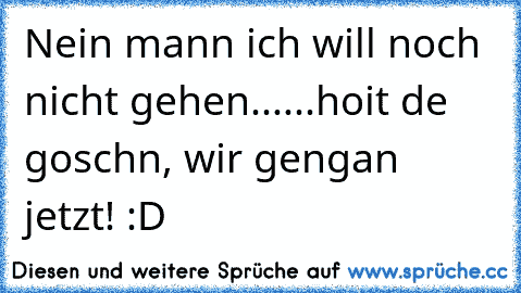 Nein mann ich will noch nicht gehen...
...hoit de goschn, wir gengan jetzt! :D