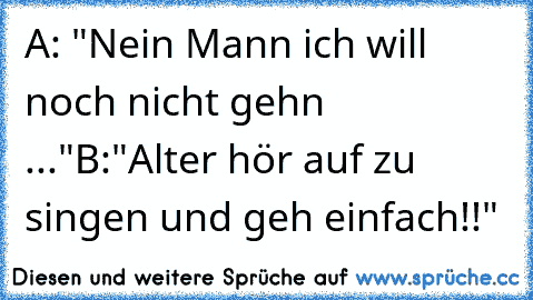 A: "Nein Mann ich will noch nicht gehn ..."
B:"Alter hör auf zu singen und geh einfach!!"