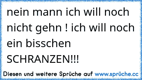 nein mann ich will noch nicht gehn ! ich will noch ein bisschen SCHRANZEN!!!