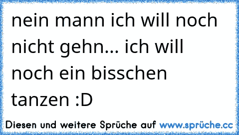 nein mann ich will noch nicht gehn... ich will noch ein bisschen tanzen :D