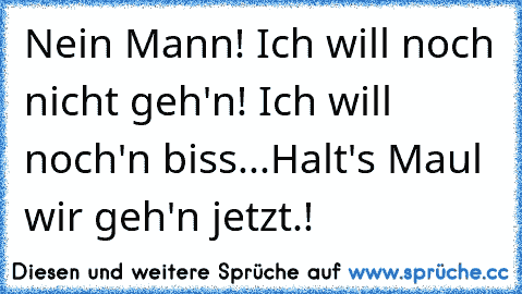 Nein Mann! Ich will noch nicht geh'n! Ich will noch'n biss...
Halt's Maul wir geh'n jetzt.!