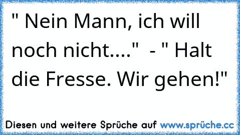 " Nein Mann, ich will noch nicht...."  - " Halt die Fresse. Wir gehen!"