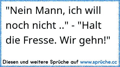 "Nein Mann, ich will noch nicht .." - "Halt die Fresse. Wir gehn!"