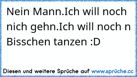 Nein Mann.Ich will noch nich gehn.Ich will noch n Bisschen tanzen :D