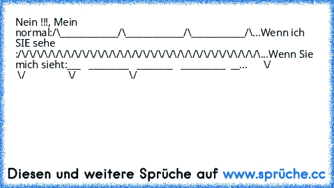 Nein !!!, Mein ♥ normal:
/\_____________/\_____________/\____________/\...
Wenn ich SIE sehe :
/\/\/\/\/\/\/\/\/\/\/\/\/\/\/\/\/\/\/\/\/\/\/\/\/\/\/\/\/\/\/\/\...
Wenn Sie mich sieht:
___   _________   ________   __________  __...
      \/                   \/                \/                    \/