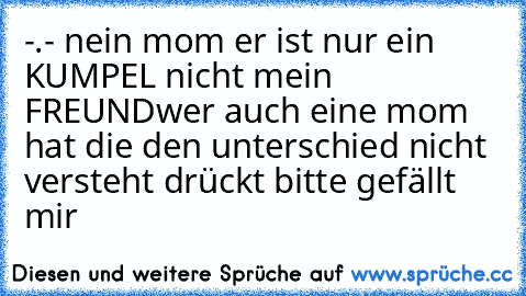 -.- nein mom er ist nur ein KUMPEL nicht mein FREUND
wer auch eine mom hat die den unterschied nicht versteht drückt bitte gefällt mir