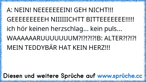 A: NEIN! NEEEEEEEIN! GEH NICHT!!! GEEEEEEEEEH NIIIIIICHTT BITTEEEEEEE!!!!! ich hör keinen herzschlag... kein puls... WAAAAAARUUUUUUUM?!?!?!?!
B: ALTER?!?!?! MEIN TEDDYBÄR HAT KEIN HERZ!!!