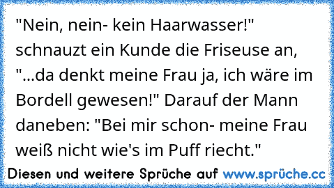 "Nein, nein- kein Haarwasser!" schnauzt ein Kunde die Friseuse an, "...da denkt meine Frau ja, ich wäre im Bordell gewesen!" Darauf der Mann daneben: "Bei mir schon- meine Frau weiß nicht wie's im Puff riecht."