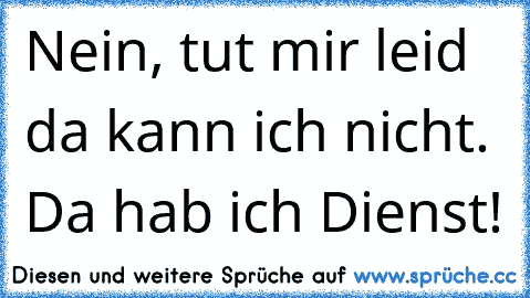 Nein, tut mir leid da kann ich nicht. Da hab ich Dienst!